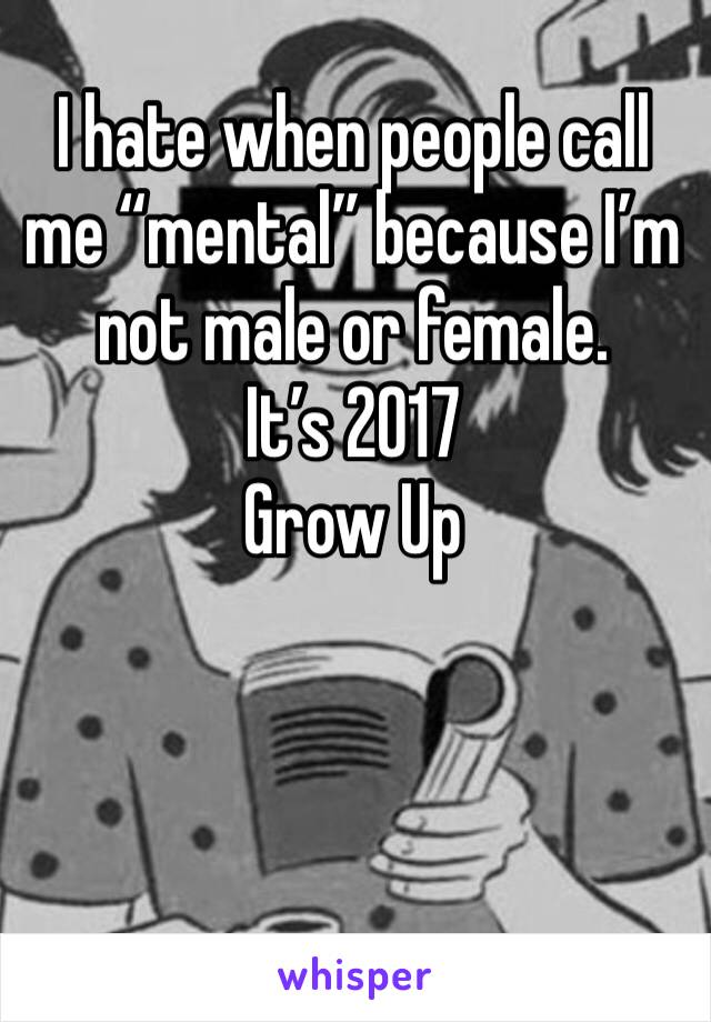 I hate when people call me “mental” because I’m not male or female.
It’s 2017
Grow Up