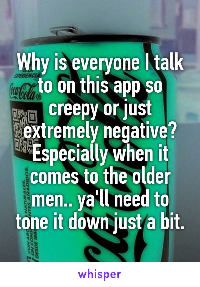 Why is everyone I talk to on this app so creepy or just extremely negative? Especially when it comes to the older men.. ya'll need to tone it down just a bit.