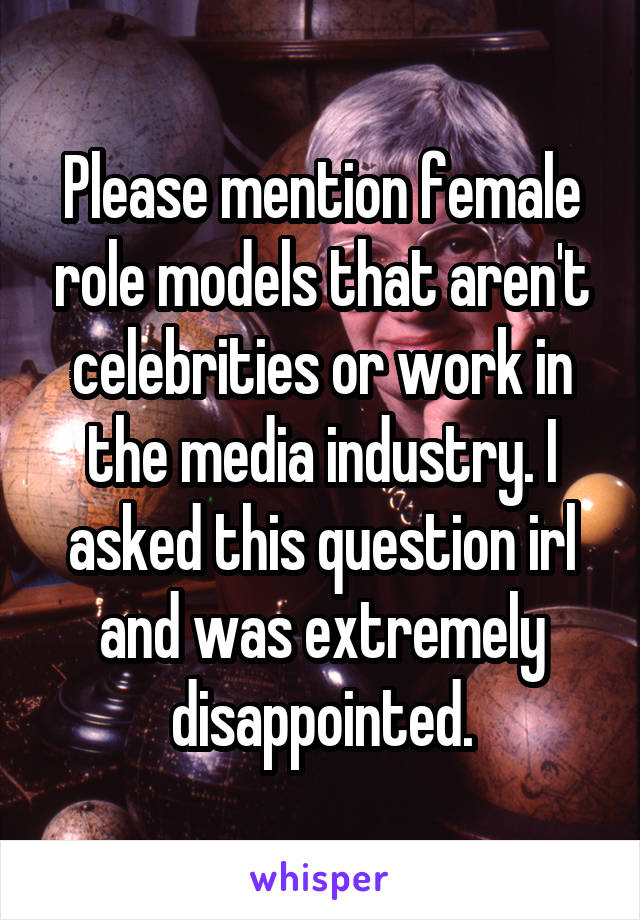 Please mention female role models that aren't celebrities or work in the media industry. I asked this question irl and was extremely disappointed.