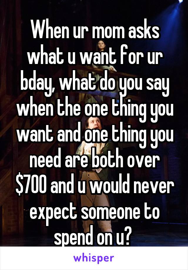 When ur mom asks what u want for ur bday, what do you say when the one thing you want and one thing you need are both over $700 and u would never expect someone to spend on u? 