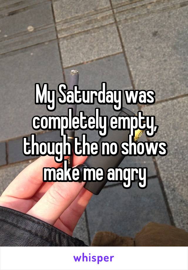 My Saturday was completely empty, though the no shows make me angry
