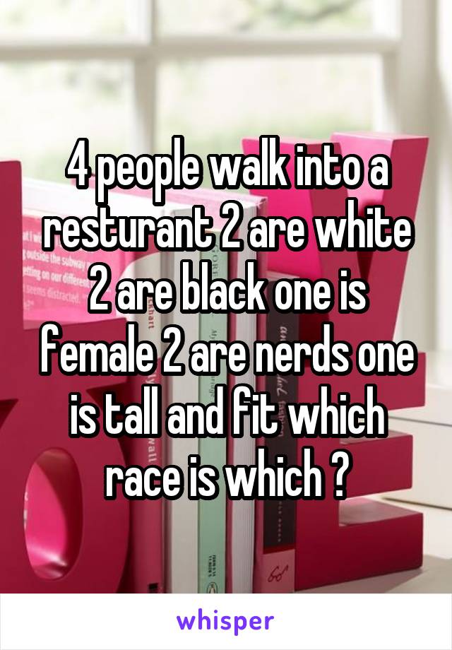 4 people walk into a resturant 2 are white 2 are black one is female 2 are nerds one is tall and fit which race is which ?