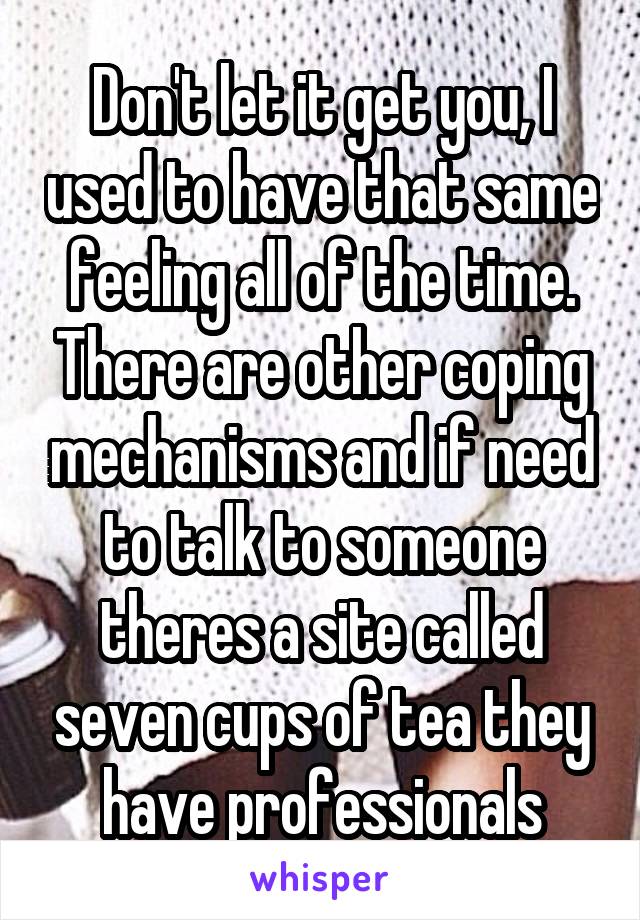 Don't let it get you, I used to have that same feeling all of the time. There are other coping mechanisms and if need to talk to someone theres a site called seven cups of tea they have professionals