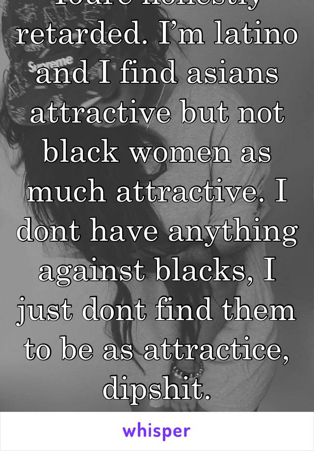 Youre honestly retarded. I’m latino and I find asians attractive but not black women as much attractive. I dont have anything against blacks, I just dont find them to be as attractice, dipshit.