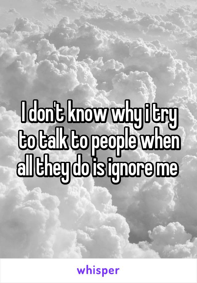 I don't know why i try to talk to people when all they do is ignore me 