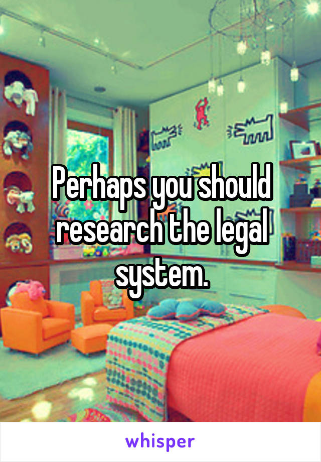 Perhaps you should research the legal system.