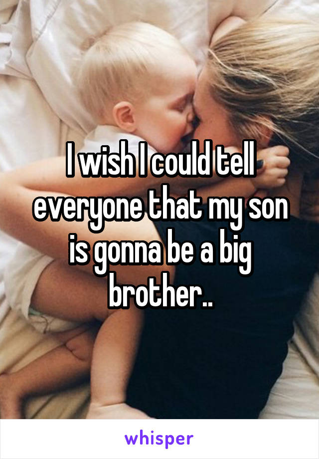 I wish I could tell everyone that my son is gonna be a big brother..