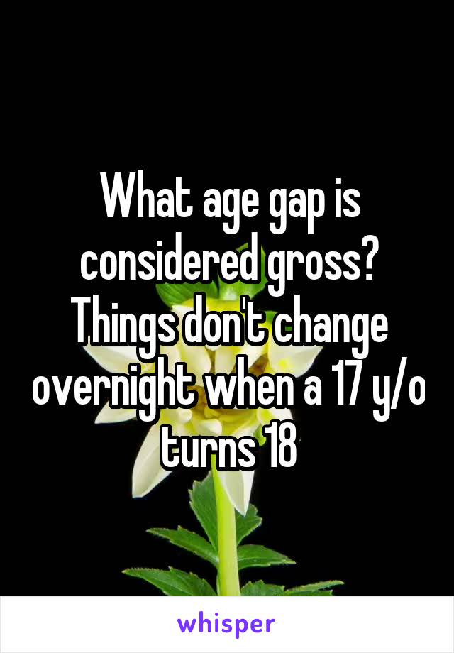 What age gap is considered gross?
Things don't change overnight when a 17 y/o turns 18