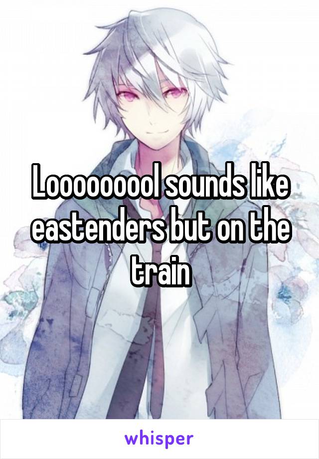 Looooooool sounds like eastenders but on the train