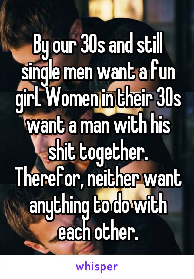 By our 30s and still single men want a fun girl. Women in their 30s want a man with his shit together. Therefor, neither want anything to do with each other.