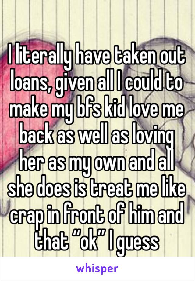 I literally have taken out loans, given all I could to make my bfs kid love me back as well as loving her as my own and all she does is treat me like crap in front of him and that “ok” I guess 