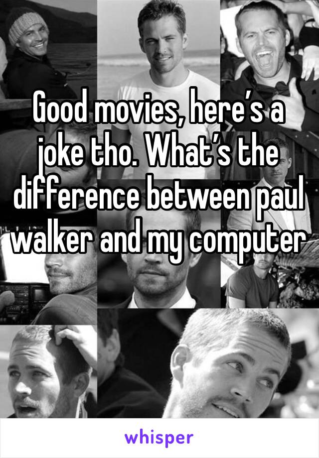 Good movies, here’s a joke tho. What’s the difference between paul walker and my computer 