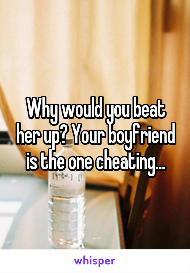 Why would you beat her up? Your boyfriend is the one cheating...