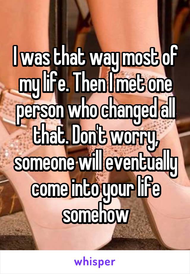 I was that way most of my life. Then I met one person who changed all that. Don't worry, someone will eventually come into your life somehow