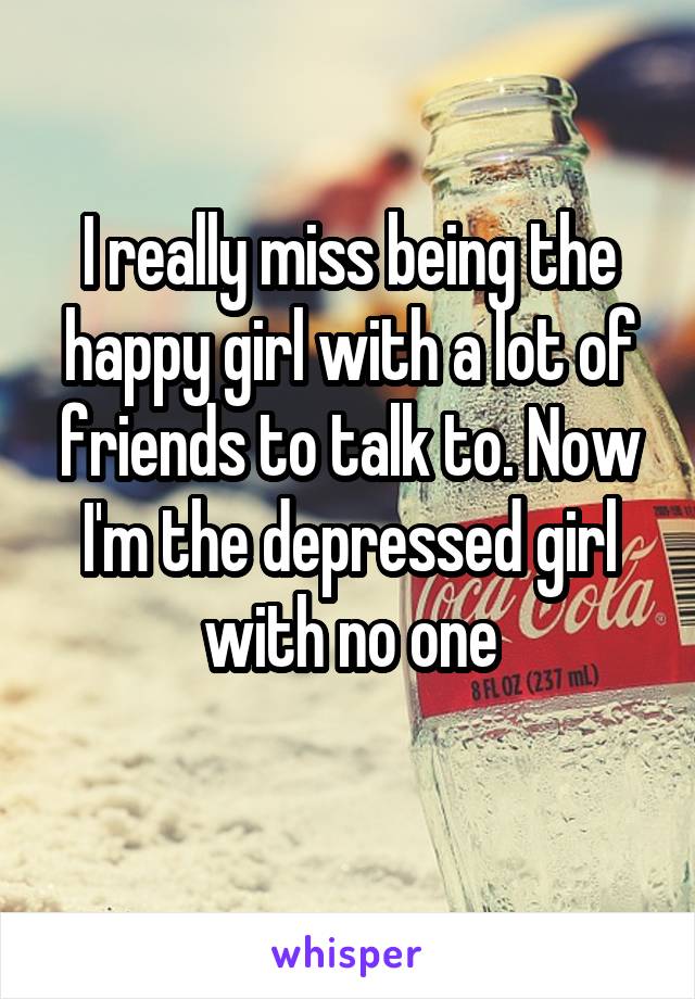 I really miss being the happy girl with a lot of friends to talk to. Now I'm the depressed girl with no one
