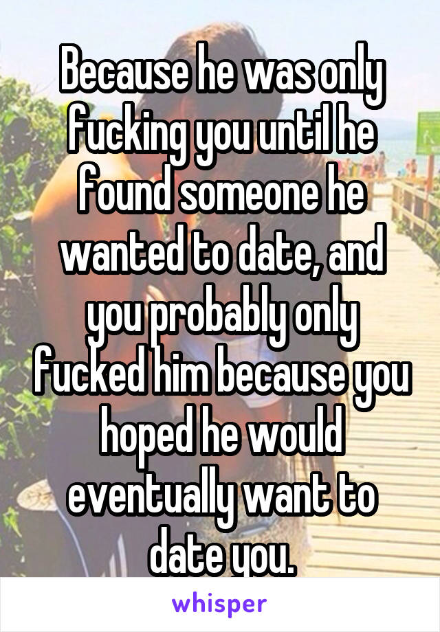 Because he was only fucking you until he found someone he wanted to date, and you probably only fucked him because you hoped he would eventually want to date you.