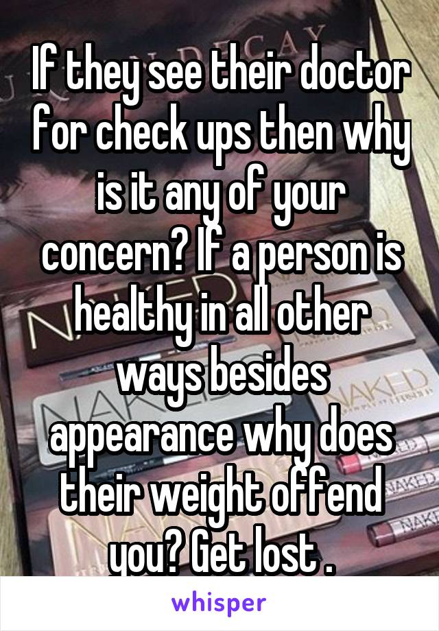 If they see their doctor for check ups then why is it any of your concern? If a person is healthy in all other ways besides appearance why does their weight offend you? Get lost .