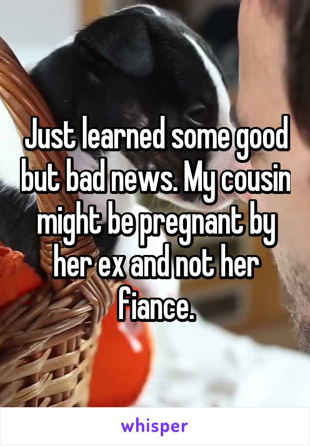 Just learned some good but bad news. My cousin might be pregnant by her ex and not her fiance.