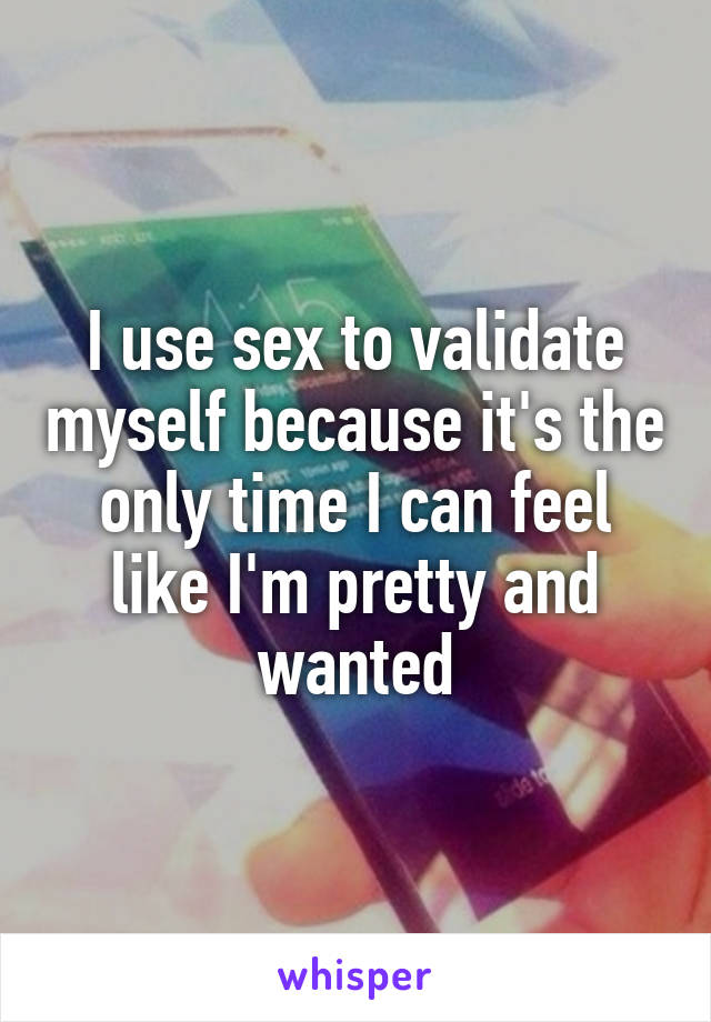 I use sex to validate myself because it's the only time I can feel like I'm pretty and wanted