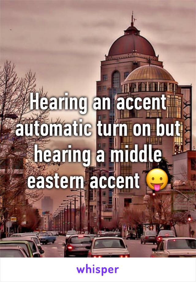 Hearing an accent automatic turn on but hearing a middle eastern accent 😛