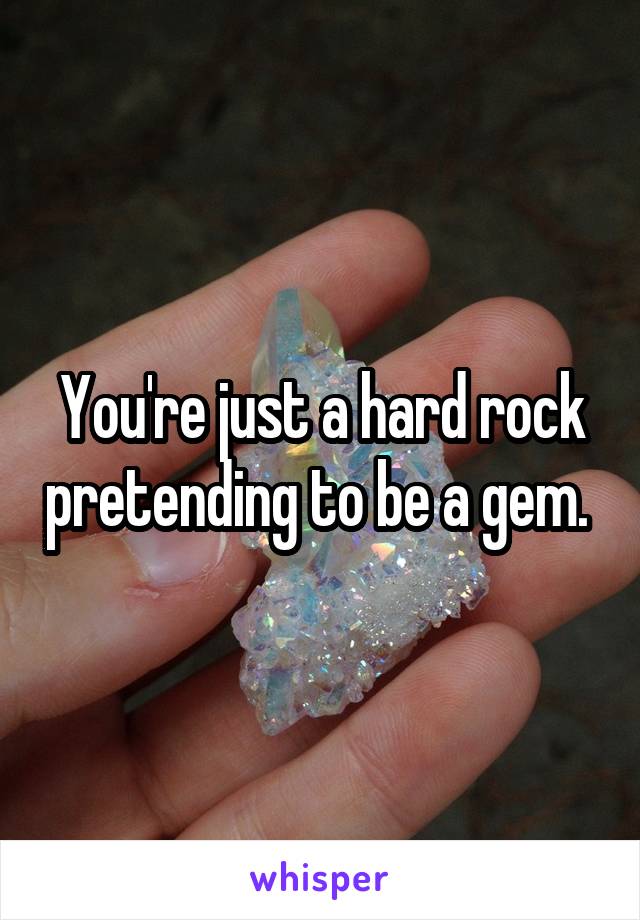 You're just a hard rock pretending to be a gem. 