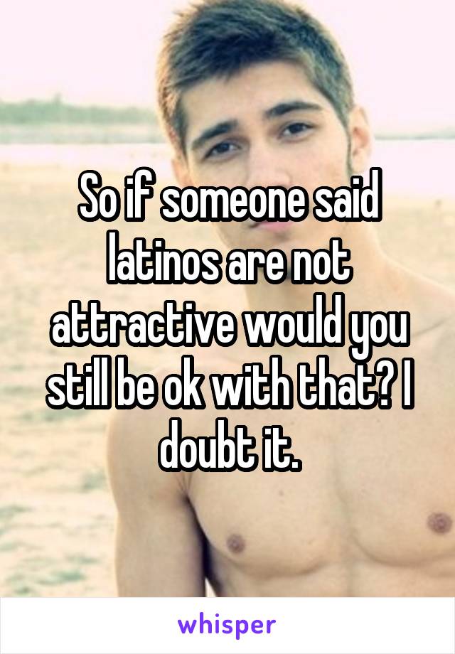So if someone said latinos are not attractive would you still be ok with that? I doubt it.