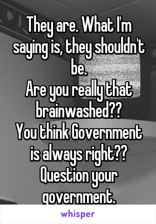 They are. What I'm saying is, they shouldn't be.
Are you really that brainwashed??
You think Government is always right??
Question your government.