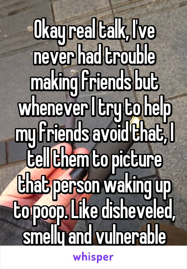 Okay real talk, I've never had trouble making friends but whenever I try to help my friends avoid that, I tell them to picture that person waking up to poop. Like disheveled, smelly and vulnerable