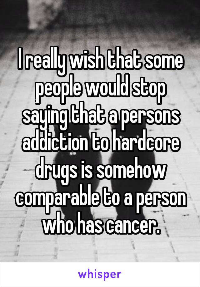 I really wish that some people would stop saying that a persons addiction to hardcore drugs is somehow comparable to a person who has cancer.