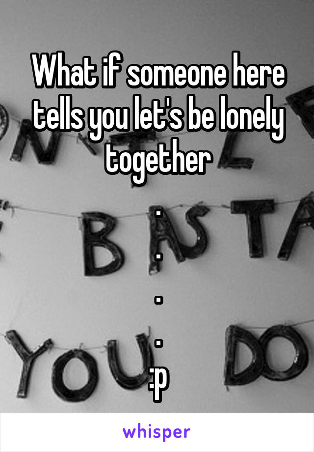 What if someone here tells you let's be lonely together
.
.
.
.
:p