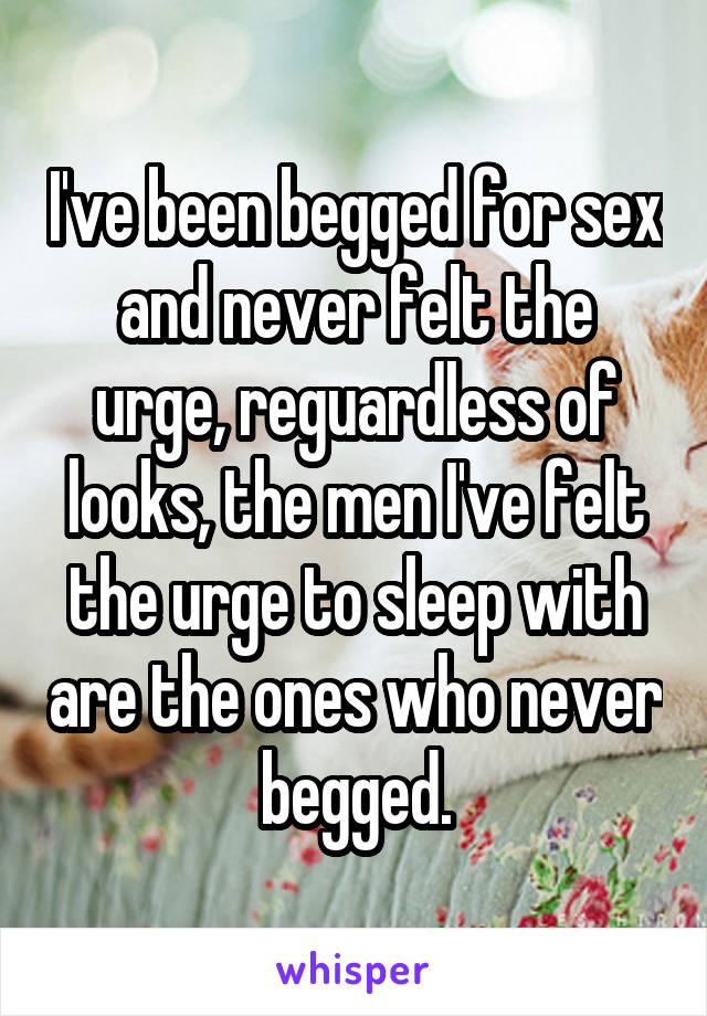 I've been begged for sex and never felt the urge, reguardless of looks, the men I've felt the urge to sleep with are the ones who never begged.