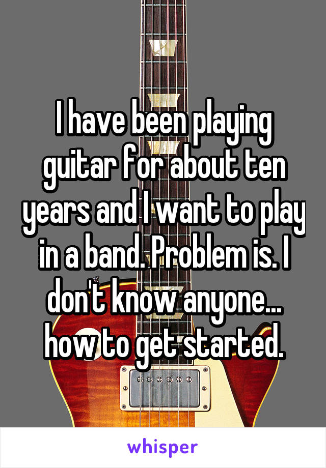 I have been playing guitar for about ten years and I want to play in a band. Problem is. I don't know anyone... how to get started.