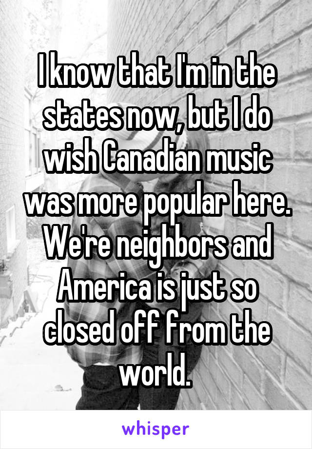 I know that I'm in the states now, but I do wish Canadian music was more popular here. We're neighbors and America is just so closed off from the world. 