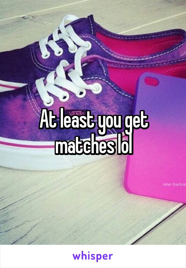 At least you get matches lol