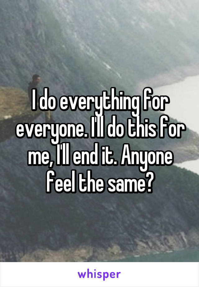 I do everything for everyone. I'll do this for me, I'll end it. Anyone feel the same?