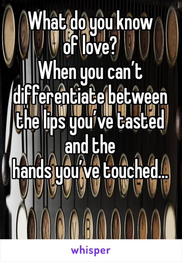 What do you know of love?
When you can’t differentiate between the lips you’ve tasted and the hands you’ve touched...