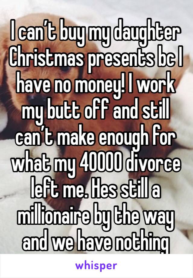 I can’t buy my daughter Christmas presents bc I have no money! I work my butt off and still can’t make enough for what my 40000 divorce left me. Hes still a millionaire by the way and we have nothing 