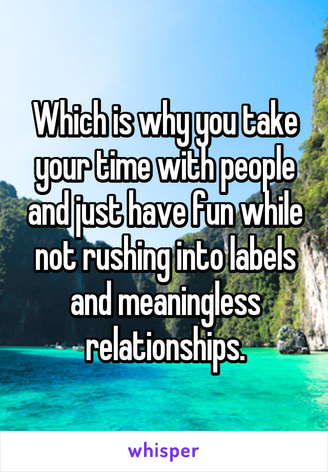 Which is why you take your time with people and just have fun while not rushing into labels and meaningless relationships.