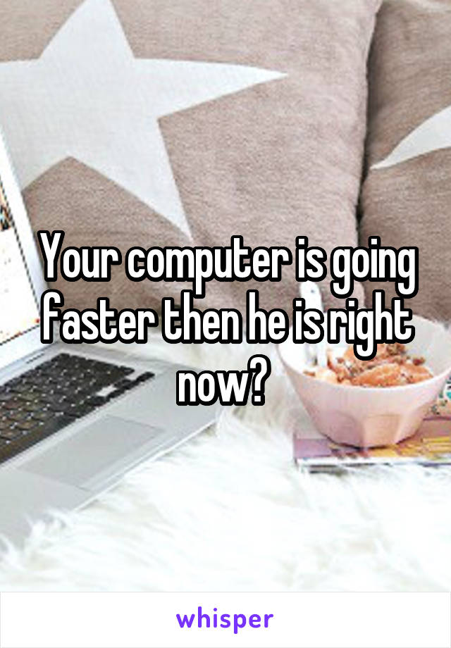 Your computer is going faster then he is right now? 