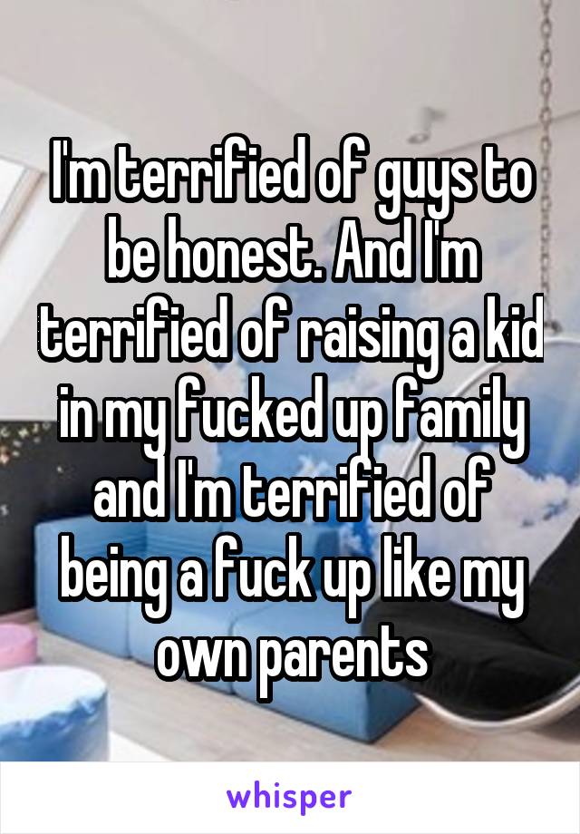 I'm terrified of guys to be honest. And I'm terrified of raising a kid in my fucked up family and I'm terrified of being a fuck up like my own parents