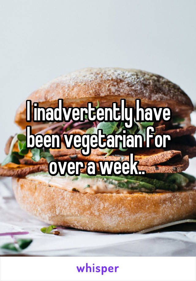 I inadvertently have been vegetarian for over a week.. 