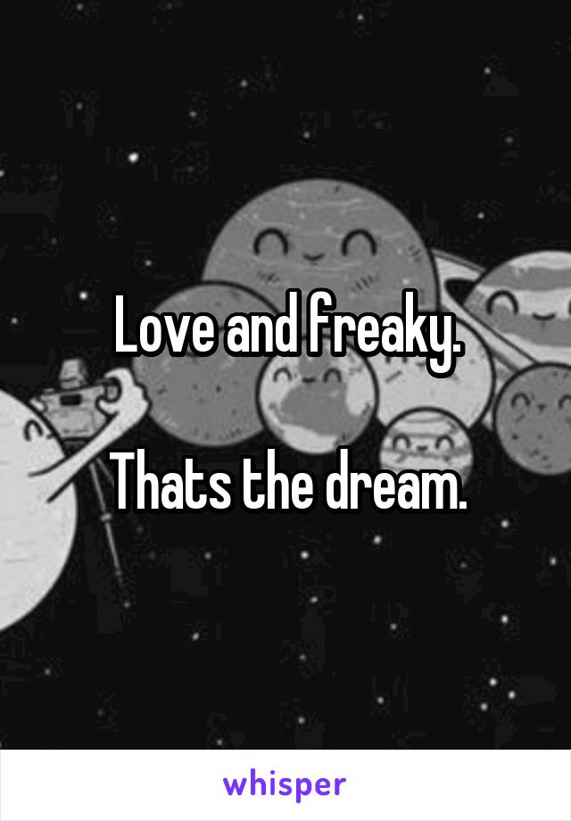 Love and freaky.

Thats the dream.