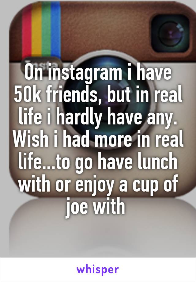 On instagram i have 50k friends, but in real life i hardly have any. Wish i had more in real life...to go have lunch with or enjoy a cup of joe with 