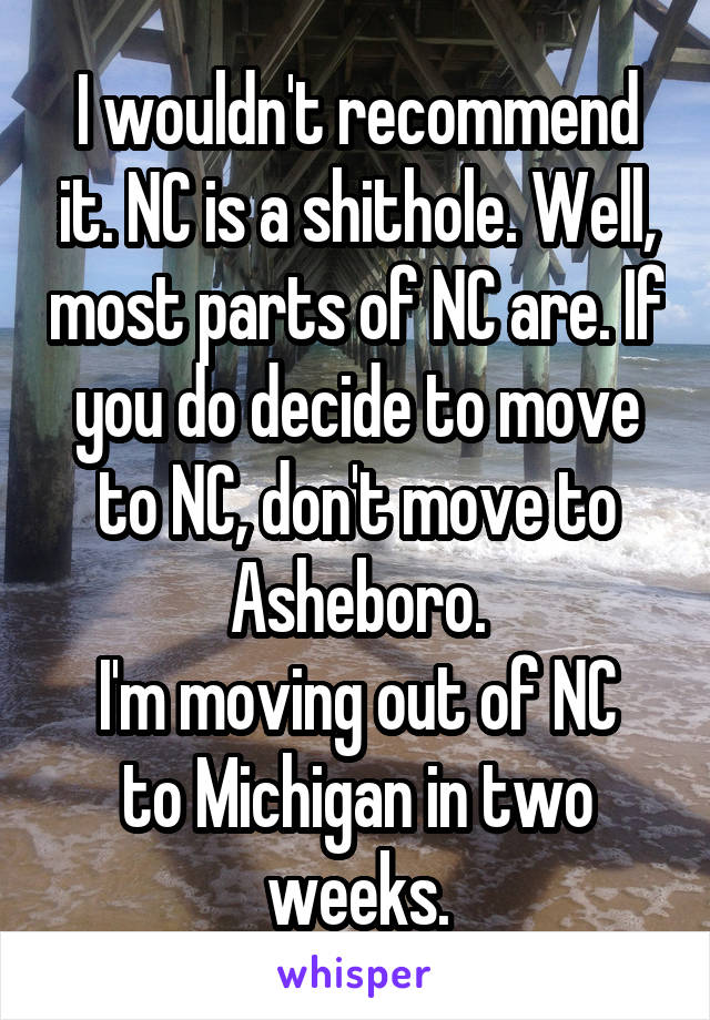 I wouldn't recommend it. NC is a shithole. Well, most parts of NC are. If you do decide to move to NC, don't move to Asheboro.
I'm moving out of NC to Michigan in two weeks.