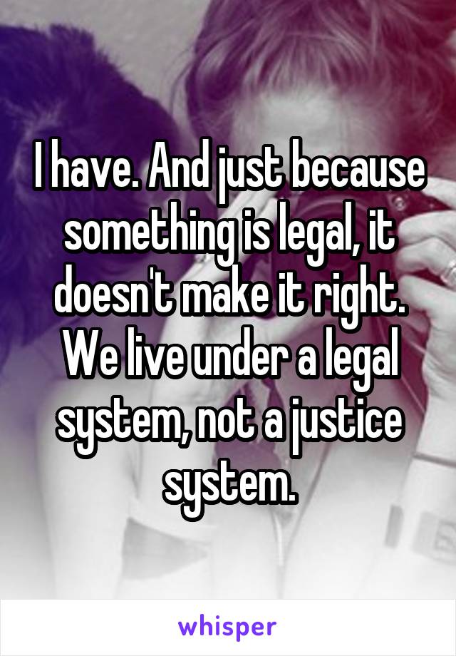 I have. And just because something is legal, it doesn't make it right.
We live under a legal system, not a justice system.