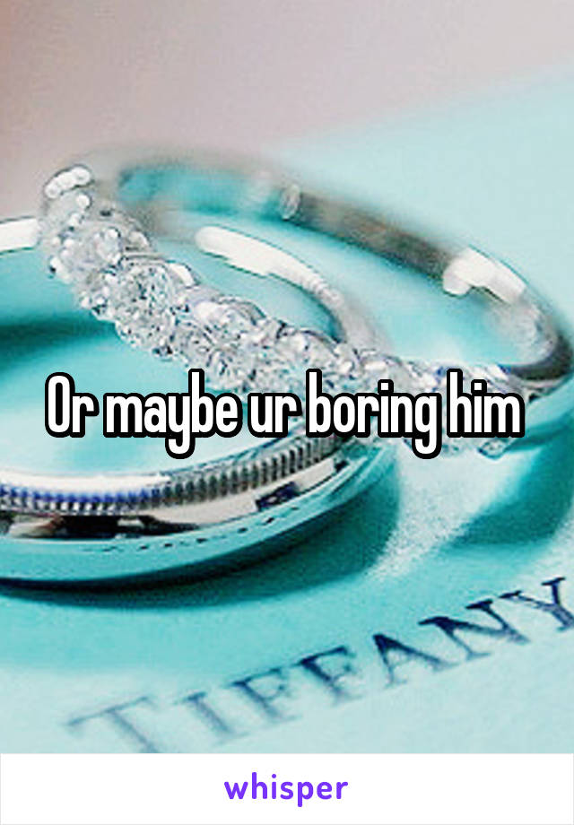 Or maybe ur boring him 