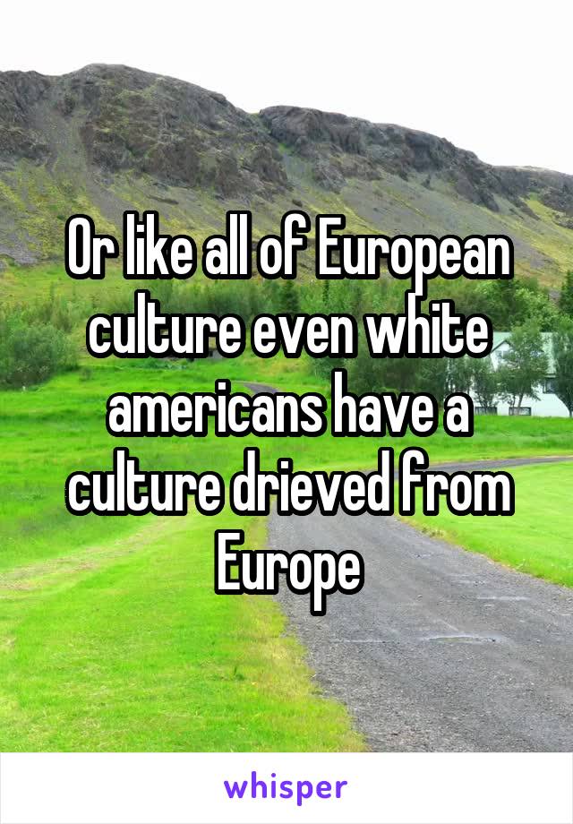 Or like all of European culture even white americans have a culture drieved from Europe