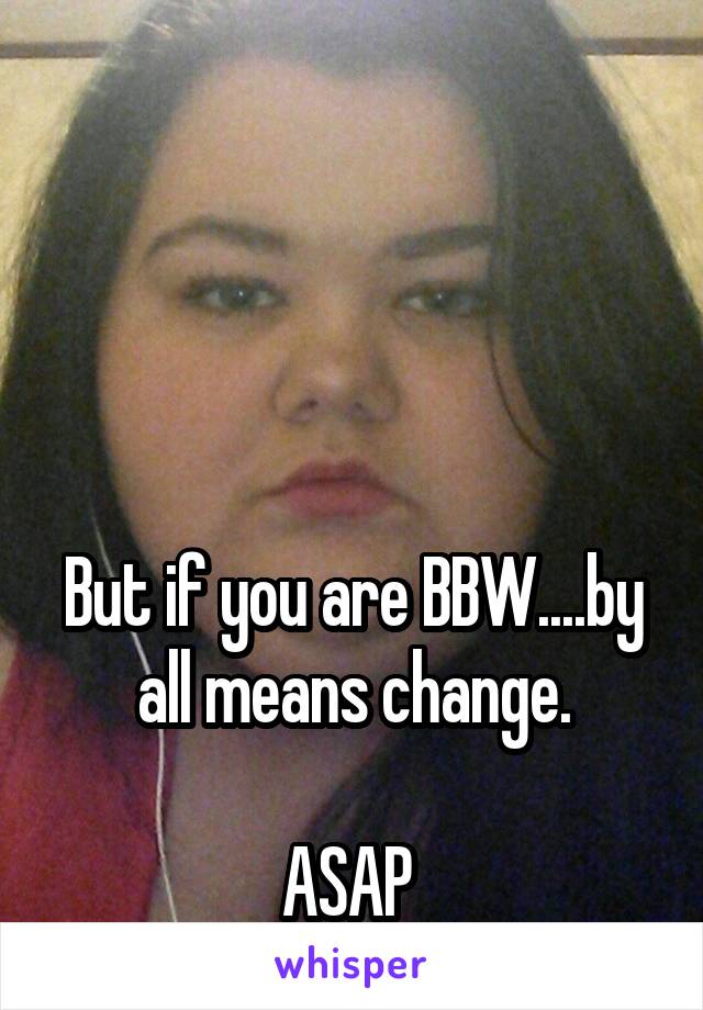 




But if you are BBW....by all means change.

ASAP 