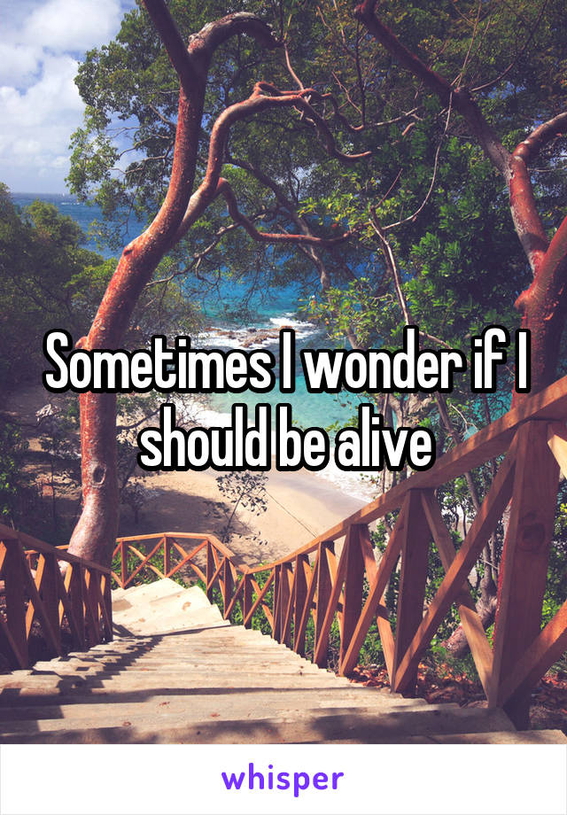 Sometimes I wonder if I should be alive