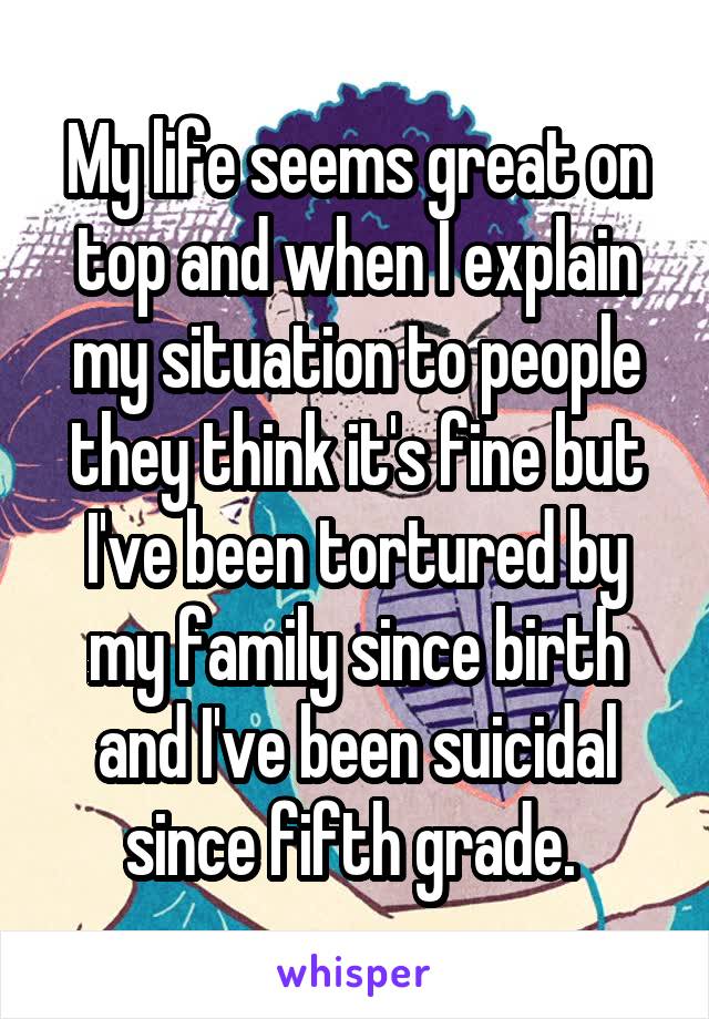 My life seems great on top and when I explain my situation to people they think it's fine but I've been tortured by my family since birth and I've been suicidal since fifth grade. 